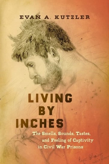 Living by Inches: The Smells, Sounds, Tastes, and Feeling of Captivity in Civil War Prisons Evan A. Kutzler
