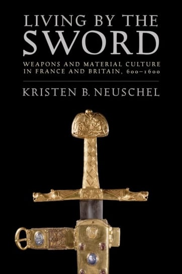 Living by the Sword: Weapons and Material Culture in France and Britain, 600-1600 Kristen Brooke Neuschel