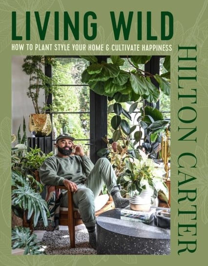 Living Wild: How to Plant Style Your Home and Cultivate Happiness Carter Hilton