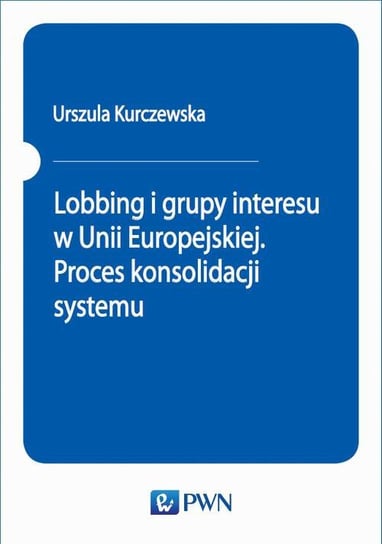 Lobbing i grupy interesu w Unii Europejskiej. Proces konsolidacji systemu Kurczewska Urszula