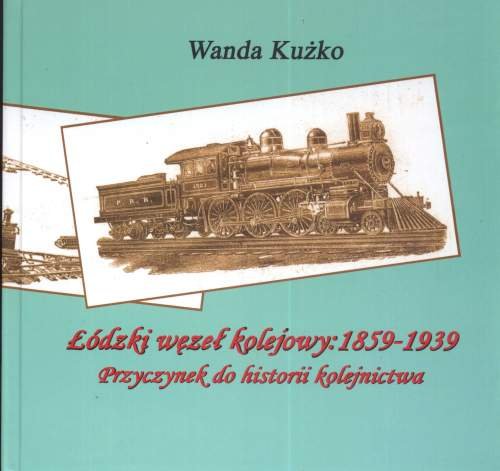 Łódzki węzeł kolejowy: 1859-1939. Przyczynek do historii kolejnictwa Kużko Wanda