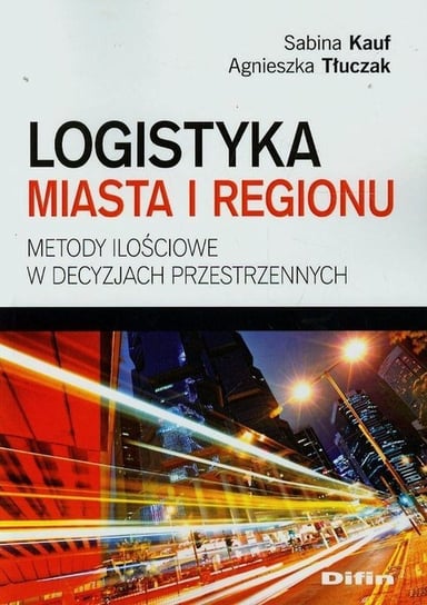 Logistyka miasta i regionu. Metody ilościowe w decyzjach przestrzennych Kauf Sabina, Tłuczak Agnieszka