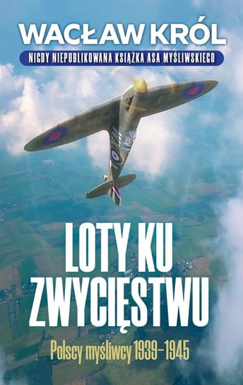 Loty ku zwycięstwu. Polscy myśliwcy 1939-1945 Król Wacław