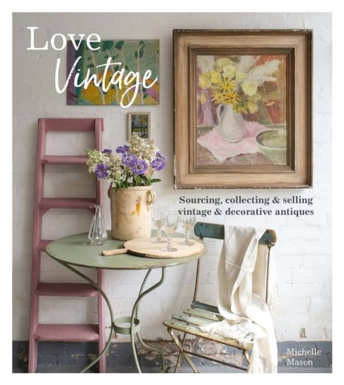 Love Vintage: Sourcing, Collecting & Selling Vintage & Decorative Antiques Michelle Mason