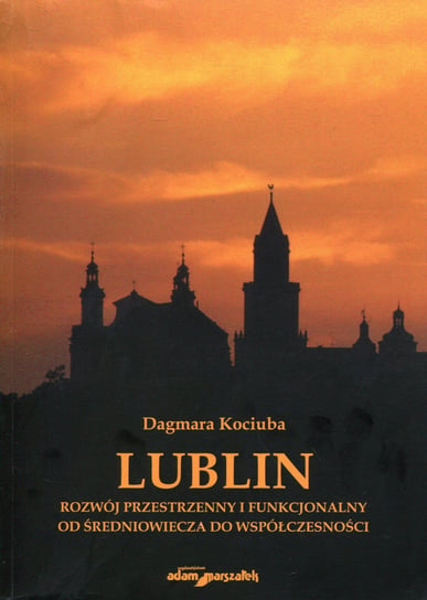 Lublin. Rozwój przestrzenny i funkcjonalny od średniowiecza do współczesności Kociuba Dagmara