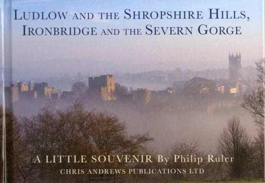 Ludlow and the Shropshire Hills. Ironbridge and the Severn Gorge Chris Andrews, Philip Ruler