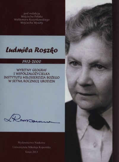 Ludmiła Roszko 1913-2000. Wybitny geograf i współzałożycielka Instytutu Miłosierdzia Bożego w setną rocznicę urodzin Opracowanie zbiorowe