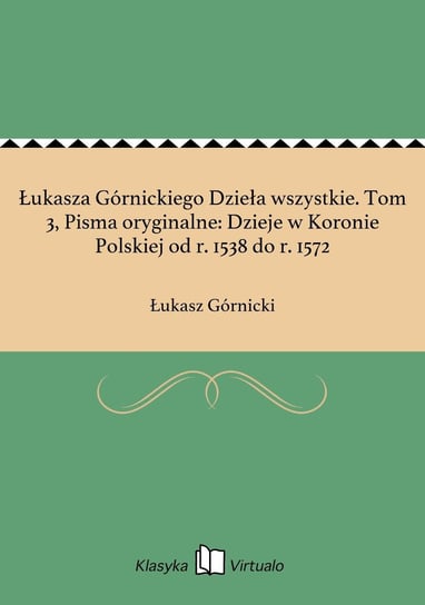 Łukasza Górnickiego Dzieła wszystkie. Tom 3, Pisma oryginalne: Dzieje w Koronie Polskiej od r. 1538 do r. 1572 Górnicki Łukasz