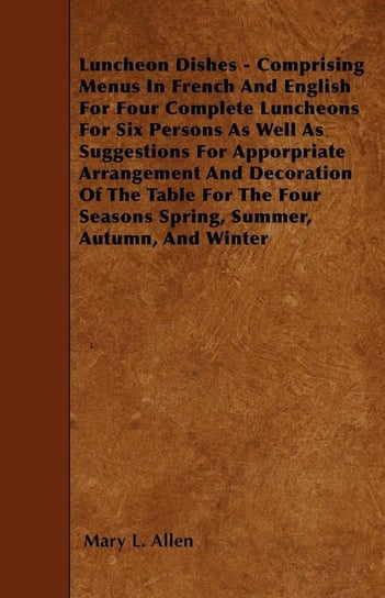 Luncheon Dishes - Comprising Menus In French And English For Four Complete Luncheons For Six Persons As Well As Suggestions For Apporpriate Arrangement And Decoration Of The Table For The Four Seasons Spring, Summer, Autumn, And Winter Allen Mary L.