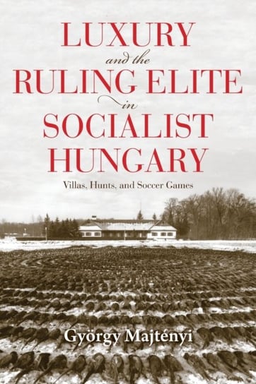 Luxury And The Ruling Elite In Socialist Hungary: Villas, Hunts, And Soccer Games Gyoergy Majtenyi