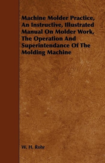 Machine Molder Practice, An Instructive, Illustrated Manual On Molder Work, The Operation And Superintendance Of The Molding Machine Rohr W. H.