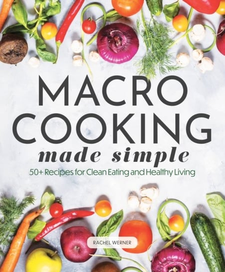 Macro Cooking Made Simple: 50+ Recipes for Clean Eating and Healthy Living Rachel Werner