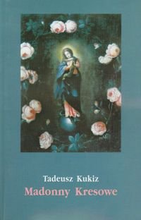 Madonny Kresowe. Suplement i inne obrazy sakralne z Kresów w diecezjach Polski Kukiz Tadeusz