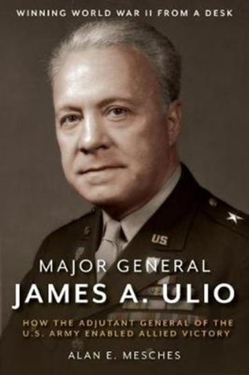 Major General James A Ulio How the Adjutant General of the US Army Enabled Allied Victory Alan Mesches