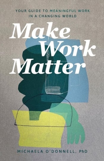 Make Work Matter. Your Guide to Meaningful Work in a Changing World Michaela PhD O'Donnell