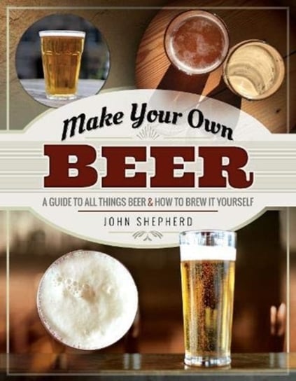 Make Your Own Beer: A Guide to All Things Beer and How to Brew it Yourself John Shepherd