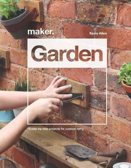 Maker.Garden: 15 Step-by-Step Projects for Outdoor Living Kerry Allen