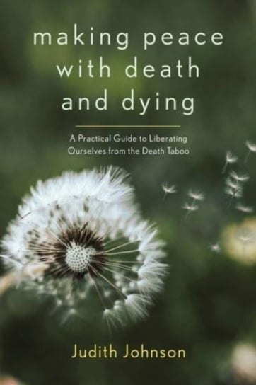 Making Peace with Death and Dying: A Practical Guide to Liberating Ourselves from the Death Taboo Judith Johnson