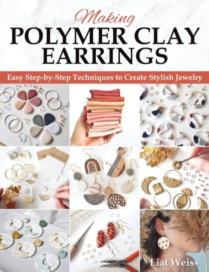 Making Polymer Clay Earrings: Essential Techniques and 20 Step-by-Step Beginner Jewelry Projects Liat Weiss