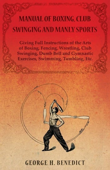 Manual of Boxing, Club Swinging and Manly Sports - Giving Full Instructions of the Arts of Boxing, Fencing, Wrestling, Club Swinging, Dumb Bell and Gymnastic Exercises, Swimming, Tumbling, Etc. Benedict George H.