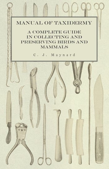 Manual of Taxidermy - A Complete Guide in Collecting and Preserving Birds and Mammals Maynard C. J.