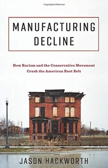 Manufacturing Decline: How Racism and the Conservative Movement Crush the American Rust Belt Jason Hackworth