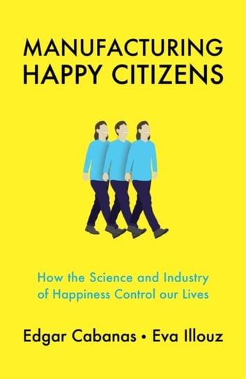 Manufacturing Happy Citizens: How the Science and Industry of Happiness Control our Lives Edgar Cabanas, Eva Illouz