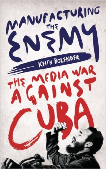 Manufacturing the Enemy: The Media War Against Cuba Keith Bolender