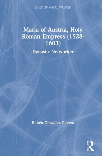 Maria of Austria, Holy Roman Empress (1528-1603): Dynastic Networker Ruben Gonzalez Cuerva