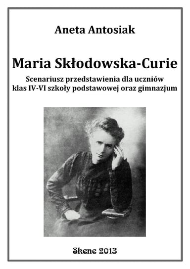 Maria Skłodowska-Curie. Scenariusz przedstawienia dla uczniów klas 4-6 szkoły podstawowej oraz gimnazjum Antosiak Aneta