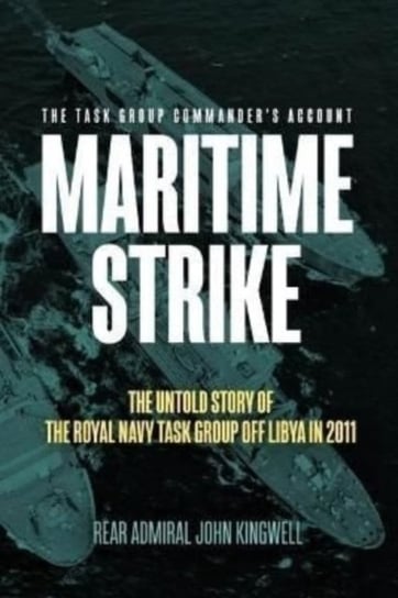 Maritime Strike: The Untold Story of the Royal Navy Task Group off Libya in 2011 John Kingwell