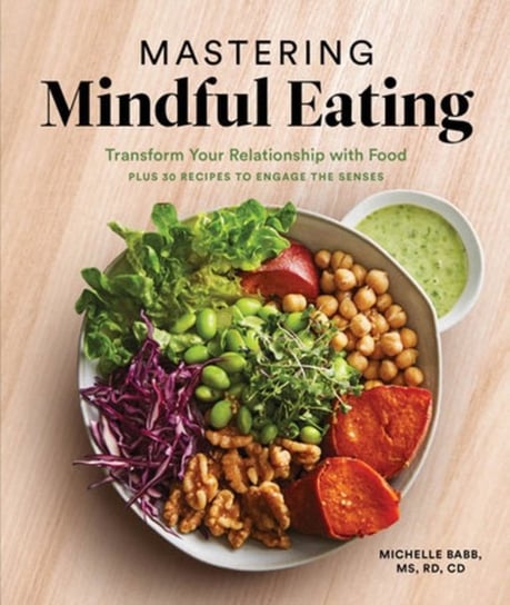 Mastering Mindful Eating. Transform Your Relationship with Food, Plus 30 Recipes to Engage the Sense Michelle Babb