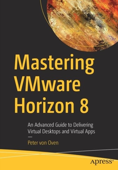 Mastering VMware Horizon 8: An Advanced Guide to Delivering Virtual Desktops and Virtual Apps Peter von Oven