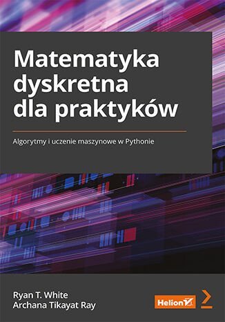 Matematyka dyskretna dla praktyków. Algorytmy i uczenie maszynowe w Pythonie Ray Archana Tikayat, White Ryan T.