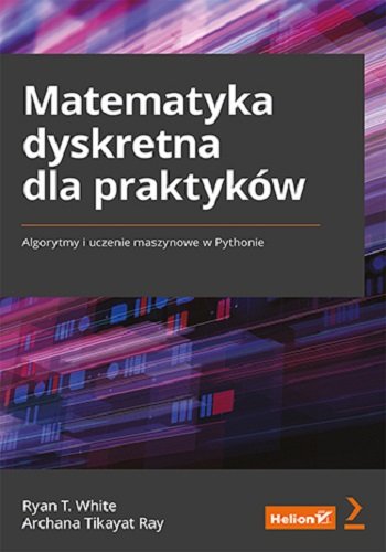 Matematyka dyskretna dla praktyków. Algorytmy i uczenie maszynowe w Pythonie White Ryan T., Ray Archana Tikayat