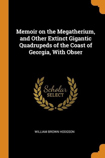 Memoir on the Megatherium, and Other Extinct Gigantic Quadrupeds of the Coast of Georgia, With Obser Hodgson William Brown