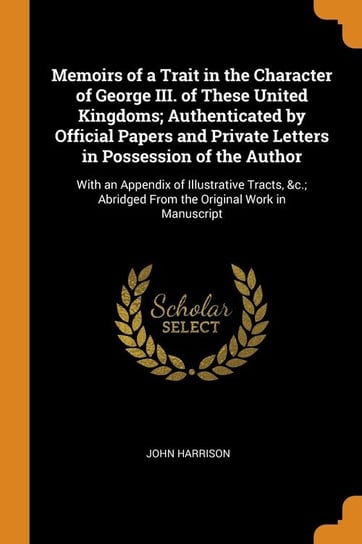 Memoirs of a Trait in the Character of George III. of These United Kingdoms; Authenticated by Official Papers and Private Letters in Possession of the Author Harrison John