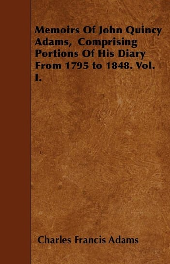 Memoirs Of John Quincy Adams,  Comprising Portions Of His Diary From 1795 to 1848. Vol. I. Adams Charles Francis