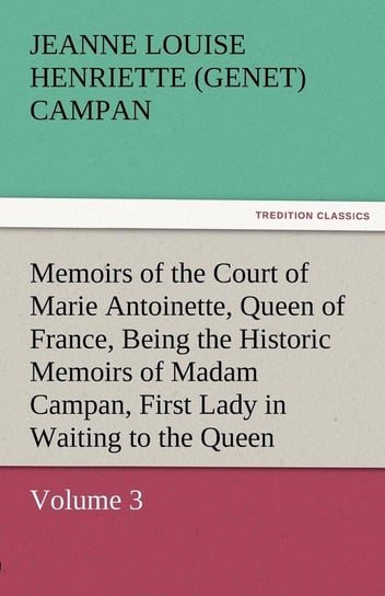 Memoirs of the Court of Marie Antoinette, Queen of France, Volume 3 Being the Historic Memoirs of Madam Campan, First Lady in Waiting to the Queen Campan Jeanne Louise Henriette