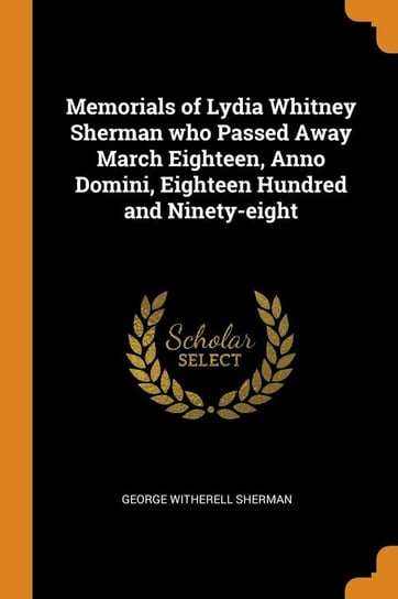 Memorials of Lydia Whitney Sherman who Passed Away March Eighteen, Anno Domini, Eighteen Hundred and Ninety-eight Sherman George Witherell