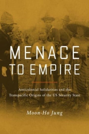 Menace to Empire. Anticolonial Solidarities and the Transpacific Origins of the US Security State Moon-Ho Jung