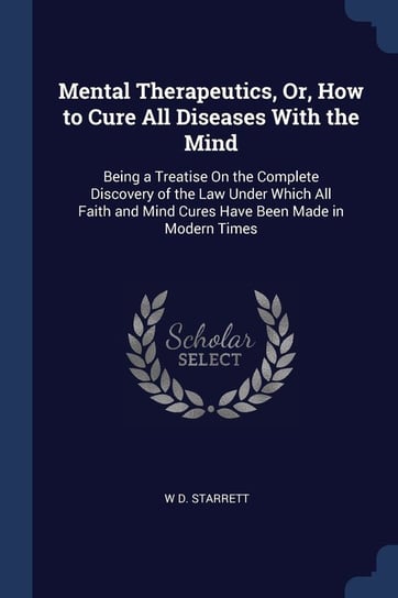 Mental Therapeutics, Or, How to Cure All Diseases with the Mind. Being a Treatise on the Complete Discovery of the Law Under Which All Faith and Mind Starrett W. D.