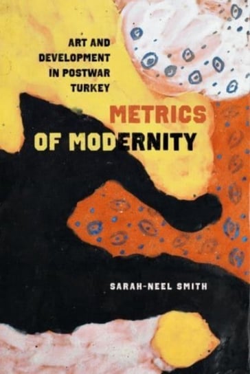 Metrics of Modernity: Art and Development in Postwar Turkey Sarah-Neel Smith