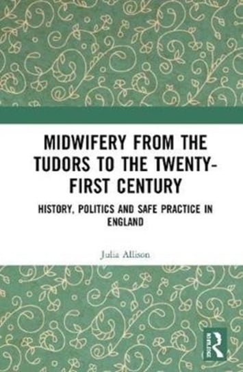 Midwifery from the Tudors to the 21st Century: History, Politics and Safe Practice in England Julia Allison
