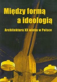 Między formą a ideologią. Architektura XX wieku w Polsce Opracowanie zbiorowe