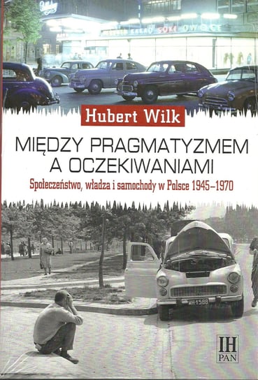 Między pragmatyzmem a oczekiwaniami. Społeczeństwo, władza i samochody w Polsce 1945-1970 Wilk Hubert