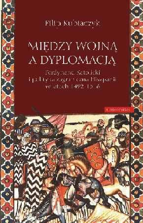 Między wojną a dyplomacją. Ferdynand Katolicki i polityka zagraniczna Hiszpanii w latach 1492-1516 Kubiaczyk Filip