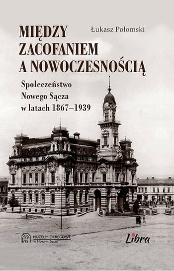 Między zacofaniem a nowoczesnością. Społeczeństwo Nowego Sącza w latach 1867 - 1939 Połomski Łukasz