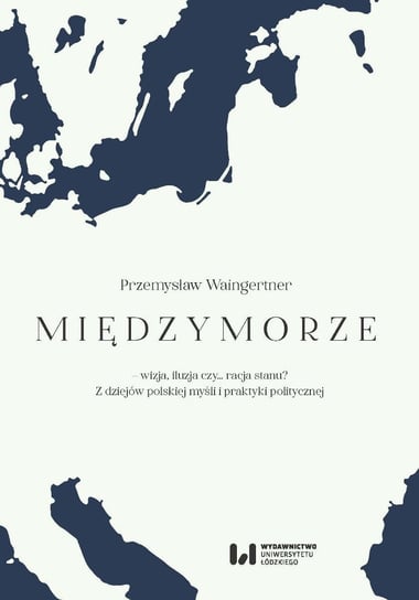 Międzymorze – wizja, iluzja, czy… racja stanu? Z dziejów polskiej myśli i praktyki politycznej Waingertner Przemysław