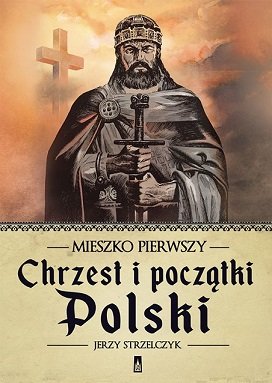 Mieszko Pierwszy. Chrzest i początki Polski Strzelczyk Jerzy